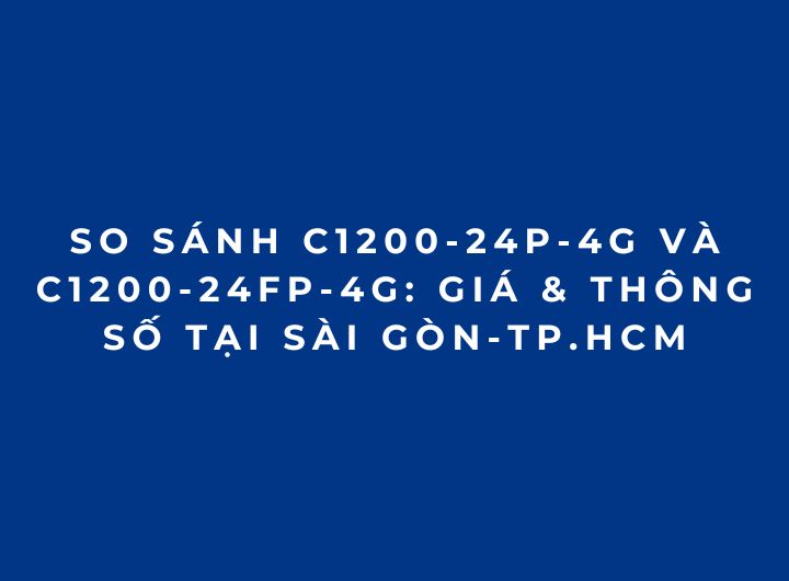 So sánh C1200-24P-4G và C1200-24FP-4G: Giá & Thông Số tại Sài Gòn-TP.HCM