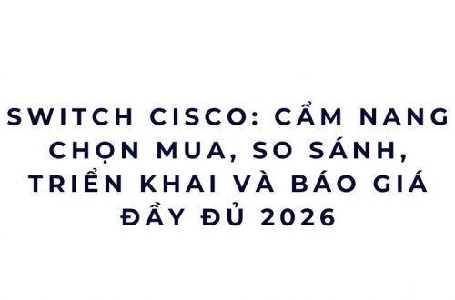 Switch Cisco 2026: Vì sao nhiều doanh nghiệp mua rồi mới biết đã chọn sai?