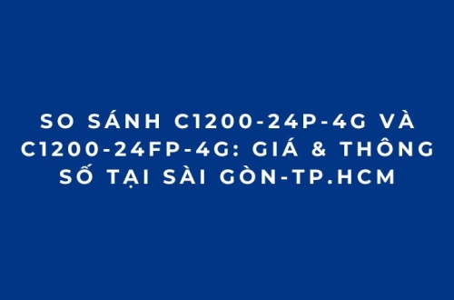 So sánh C1200-24P-4G và C1200-24FP-4G: Giá & Thông Số tại Sài Gòn-TP.HCM
